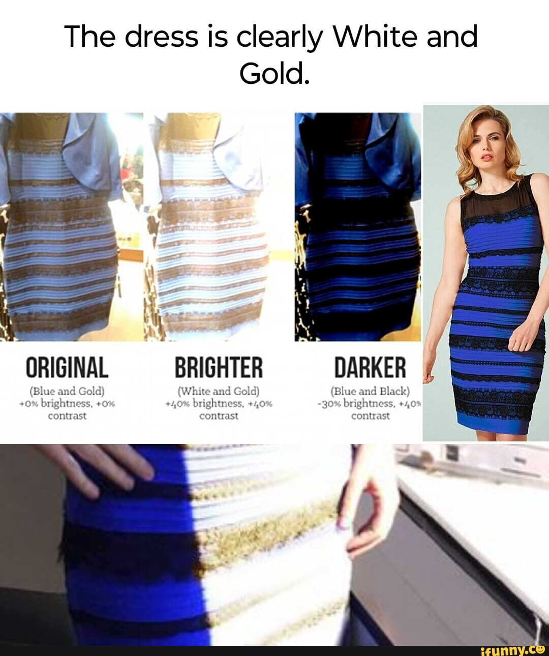 The dress is clearly White and Gold. ORIGINAL BRIGHTER DARKER I (Blue ani Gold) (White and Gold) (Blue and Black) +0% brightness, +0: +4,0% brightness, +40 -30% brightness, +40' contrast contrast contrast - iFunny The dress is clearly White and Gold. ORIGINAL BRIGHTER DARKER I (Blue ani Gold) (White and Gold) (Blue and Black) +0% brightness, +0: +4,0% brightness, +40 -30% brightness, +40' contrast contrast contrast - iFunny