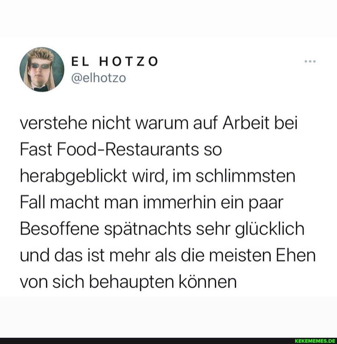 EL HOTZO
verstehe nicht warum auf Arbeit bei
Fast Food-Restaurants so herabgeblickt wird, im schlimmsten
Fall macht man immerhin ein paar
Besoffene spätnachts sehr glücklich und das ist mehr als die meisten Ehen von sich behaupten können