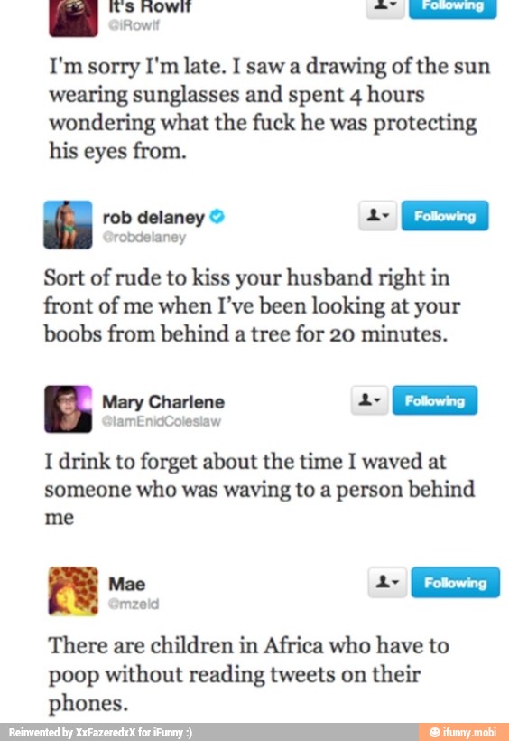 a ed
drawing of the sun
wearing sunglasses and spent 4 hours
wondering what the fuck he was protecting
his eyes from.
rob delaney A
I Fotowing
I robdelaney
Sort of rude to kiss your husband right in
front of me when I've been looking at your
boobs from behind
a tree for 20 minutes.
Mary Charlene A
I
Following
I
I drink to forget about the time I waved at
someone who was waving to a person behind
me
Moe
mzeid
There are
children in Africa who have to
poop without reading tweets on
their
phones.
é