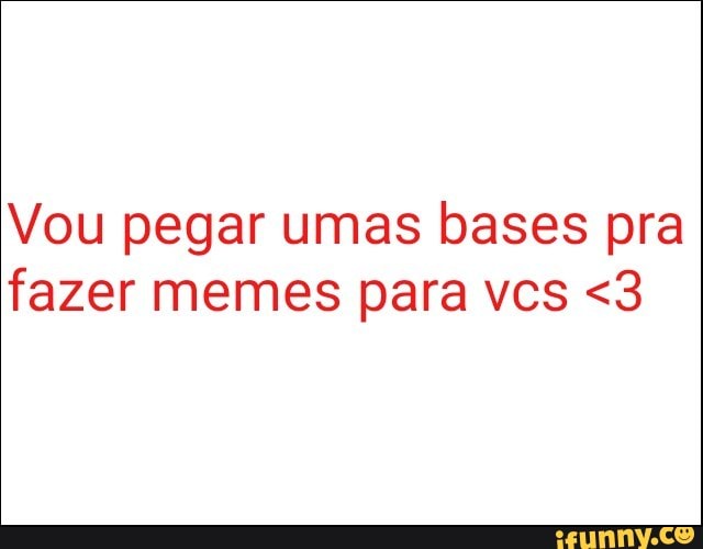 Vou pegar umas bases pra
fazer memes para vcs <3