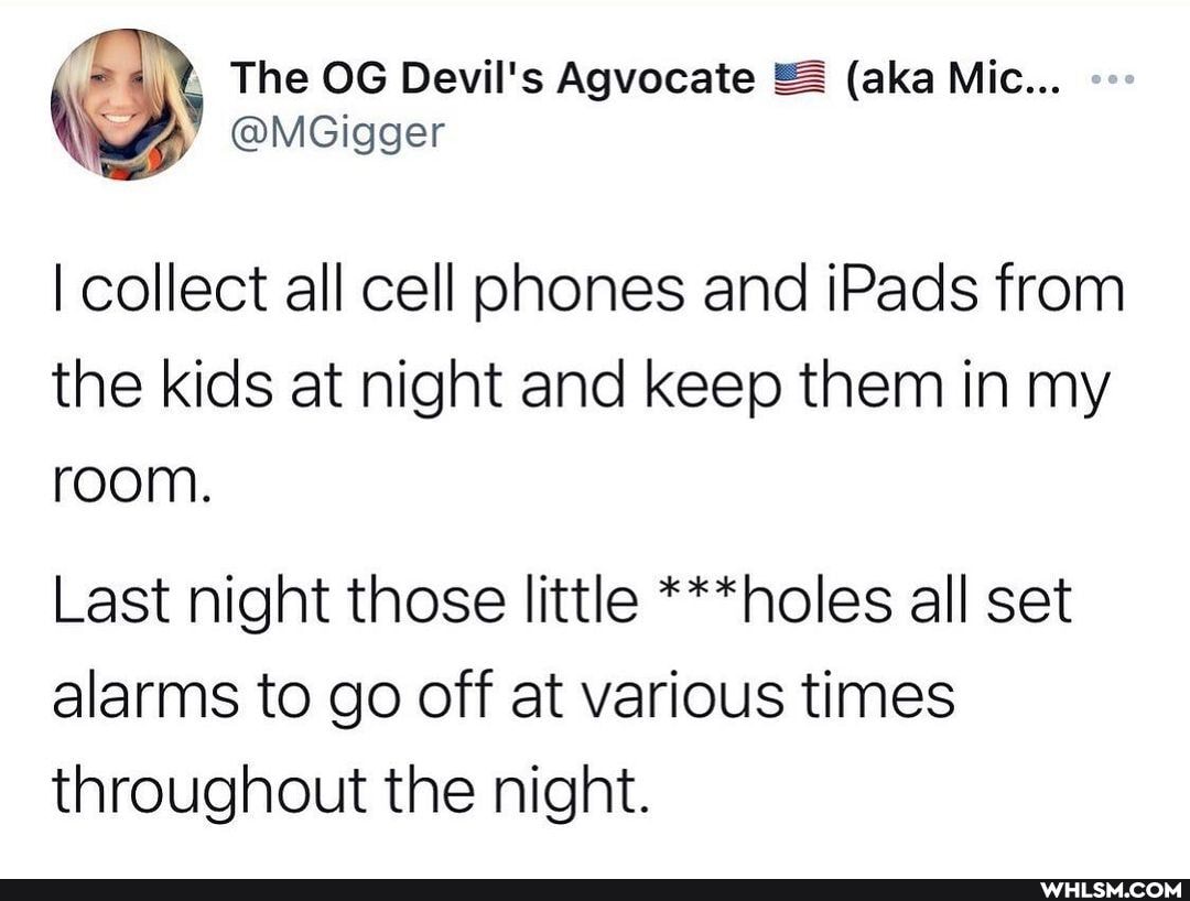 = The OG Devil's Agvocate (aka Mic...
@MGigger
I collect all cell phones and iPads from the kids at night and keep them in my room.
Last night those little ***holes all set alarms to go off at various times throughout the night.