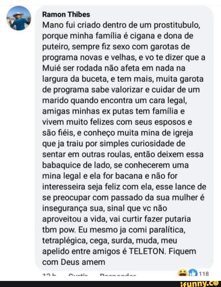 Ramon Thibes
Mano fui criado dentro de um prostitubulo, porque minha família é cigana e dona de puteiro, sempre fiz sexo com garotas de programa novas e velhas, e vo te dizer que a
Muié ser rodada não afeta em nada na largura da buceta, e tem mais, muita garota de programa sabe valorizar e cuidar de um marido quando encontra um cara legal, amigas minhas ex putas tem família e vivem muito felizes com seus esposos e são fiéis, e conheço muita mina de igreja que ja traiu por simples curiosidade de sentar em outras roulas, então deixem essa babaquice de lado, se conhecerem uma mina legal e ela for bacana e não for interesseira seja feliz com ela, esse lance de se preocupar com passado da sua mulher é insegurança sua, sinal que vc não aproveitou a vida, vai curtir fazer putaria tbm pow. Eu mesmo ja comi paralítica, tetraplégica, cega, surda, muda, meu apelido entre amigos é TELETON. Fiquem com Deus amem
as Mine
ante