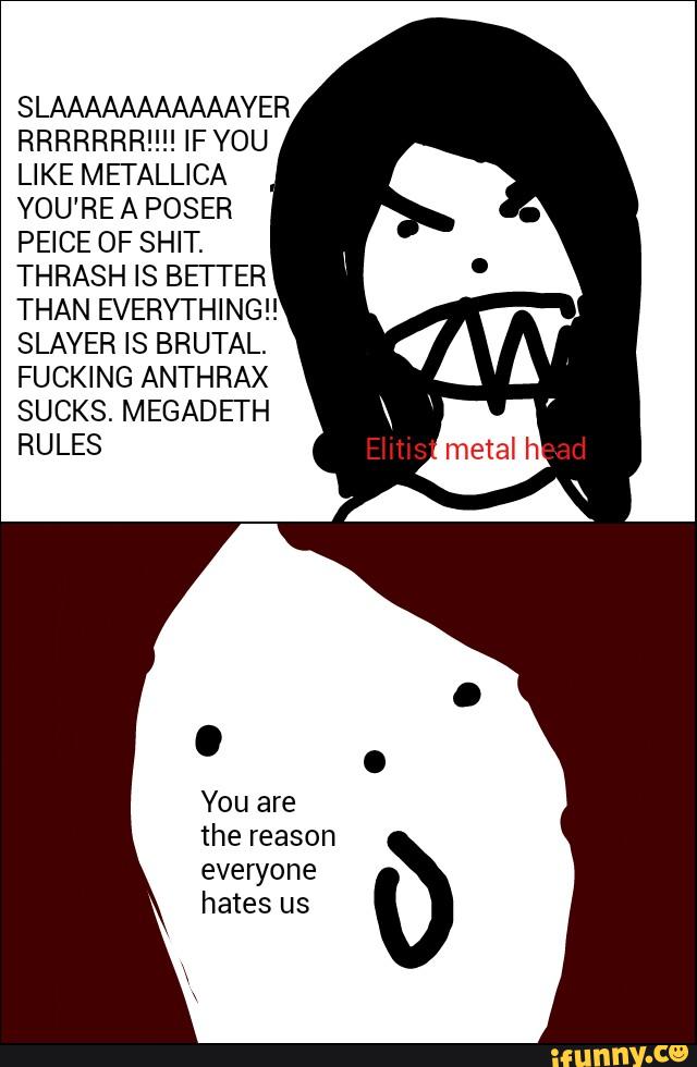 SLAAAAAAAAAAAYER
RRRRRRR!!!! IF YOU
LIKE METALLICA
YOU'RE A POSER
PEICE OF SHIT.
THRASH IS BETTER
THAN EVERYTHING”
SLAYER IS BRUTAL.
FUCKING ANTHRAX
SUCKS. MEGADEI'H
RULES
everyone