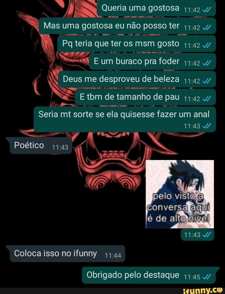 Queria uma gostosa
Mas uma gostosa eu não 'ão posso ter
Pq teria que ter os msm gosto 4/
E um buraco pra foder 11.42 4/
( Deus me desproveu de beleza
Etbm de tamanho de pau
Seria mt sorte se ela quisesse fazer um anal
Poético
Coloca isso no ifunny 41.44
pelo vis
de
Obrigado pelo destaque