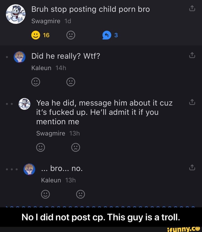 S Bruh stop posting child porn bro
8 Yea he did, message him about it cuz
it's fucked up. He'll admit it if you
mention me
No I did not post cp. This guy is a troll. - No I did not post cp. This guy is a troll.