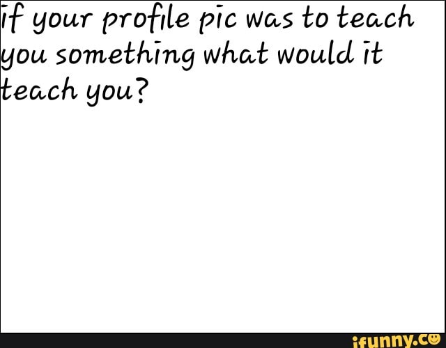 if your profile pic was to teach you something what would it teach you?