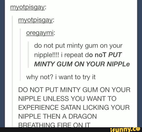 do not put minty gum on your
nipple!!!! i repeat do noT PUT
MINTY GUM ON YOUR NIPPLe
why not? i want to try it
DO NOT PUT MINTY GUM ON YOUR
NIPPLE UNLESS YOU WANT TO
EXPERIENCE SATAN LICKING YOUR
NIPPLE THEN A DRAGON
BREATHING FIRE ON IT
