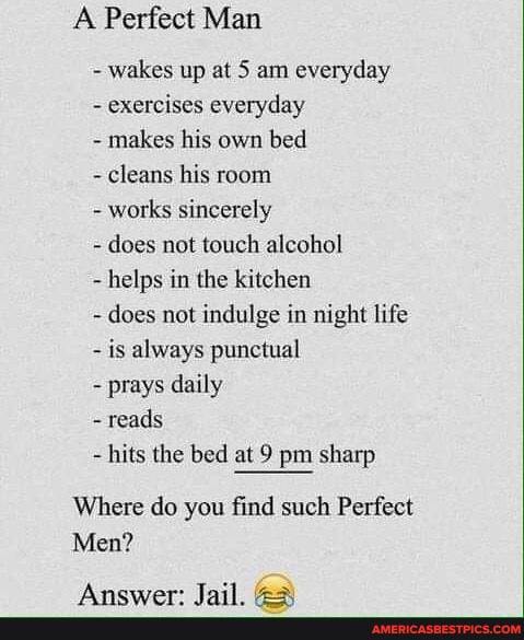 A Perfect Man
- wakes up at 5 am everyday
- exercises everyday
- makes his own bed
- cleans his room
- works sincerely
- does not touch alcohol
helps in the kitchen
- does not indulge in night life is always punctual
prays daily
reads
hits the bed at 9 pm sharp
Where do you find such Perfect
Men?
Inil