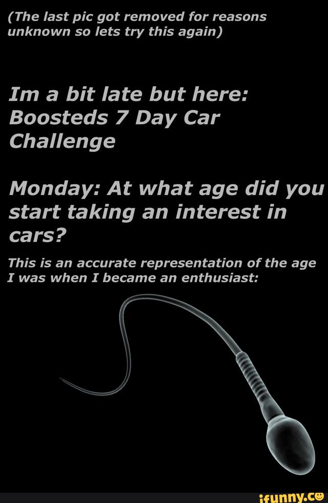 ( The last pic got removed for reasons
unknown so lets try this again)
Im a bit late but here:
Boosteds 7 Day Car
Challenge
Monday: At what age did you
start taking an interest in
cars?
This is an accurate representation of the age
I was when I became an enthusiast: