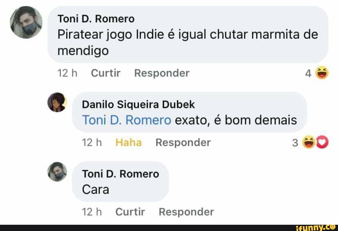 Toni D. Romero
Piratear jogo Indie é igual chutar marmita de mendigo i22h Curtir Responder
Danilo Siqueira Dubek
Toni D. Romero exato, é bom demais
Responder 30
Toni D. Romero
Cara
Curtir Responder