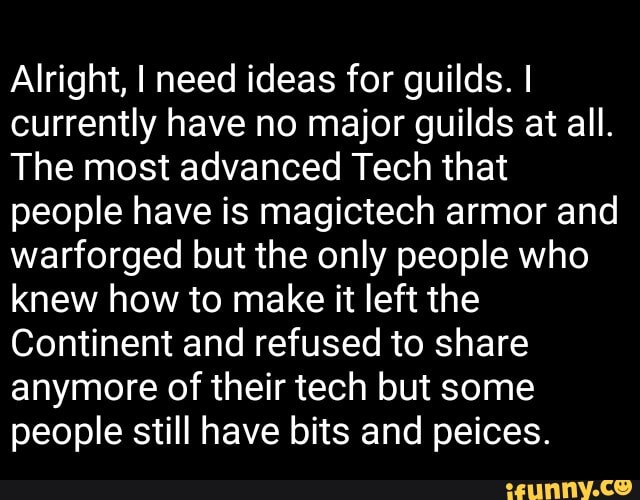 Alright, I need ideas for guilds. I
currently have no major guilds at all.
The most advanced Tech that
people have is magictech armor and
warforged but the only people who
knew how to make it left the
Continent and refused to share
anymore of their tech but some
people still have bits and peices.