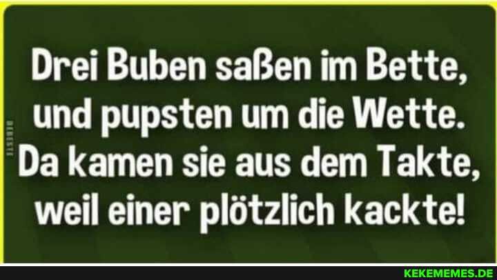 Drei Buben saßen im Bette, und pupsten um die Wette.
Da kamen sie aus dem Takte, weil einer plötzlich kackte!