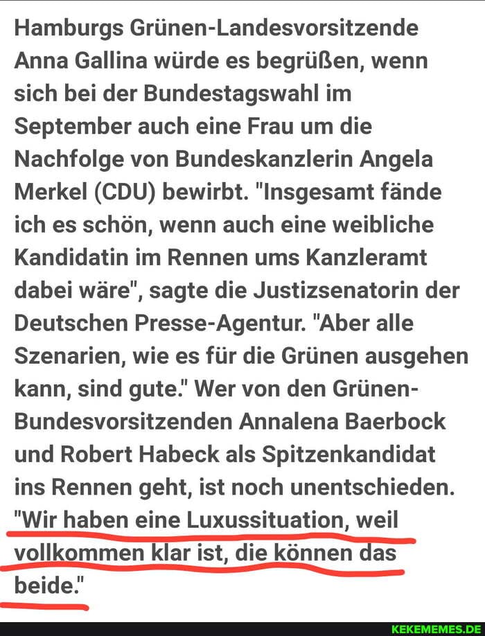 Hamburgs Grünen-Landesvorsitzende
Anna Gallina würde es begrüßen, wenn sich bei der Bundestagswahl im
September auch eine Frau um die
Nachfolge von Bundeskanzlerin Angela
Merkel (CDU) bewirbt. "Insgesamt fände ich es schön, wenn auch eine weibliche
Kandidatin im Rennen ums Kanzleramt dabei wäre", sagte die Justizsenatorin der
Deutschen Presse-Agentur. "Aber alle
Szenarien, wie es für die Grünen ausgehen kann, sind gute.' Wer von den Grünen-
Bundesvorsitzenden Annalena Baerbock und Robert Habeck als Spitzenkandidat ins Rennen geht, ist noch unentschieden.
"Wir haben eine Luxussituation, weil vollkommen klar ist, die können das beide!