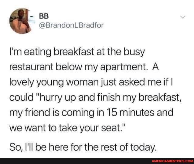 - BB
@BrandonLBradfor
I'm eating breakfast at the busy restaurant below my apartment. A lovely young woman just asked me if I could "hurry up and finish my breakfast, my friend is coming in 15 minutes and we want to take your seat."
So I'll be here for the rest of today.