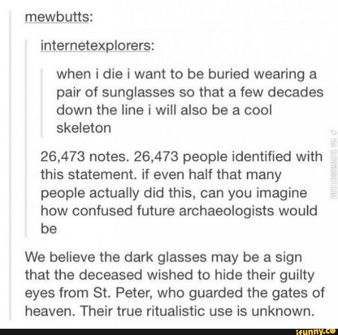 internetexplorers:
when i die i want to be buried wearing a
pair of sunglasses so that a few decades
down the line i will also be a cool
skeleton
26,473 notes. 26,473 people identified with
this statement. if even half that many
people actually did this, can you imagine
how confused future archaeologists would
be
We believe the dark glasses may be a sign
that the deceased wished to hide their guilty
eyes from St. Peter, who guarded the gates of
heaven. Their true ritualistic use is unknown.