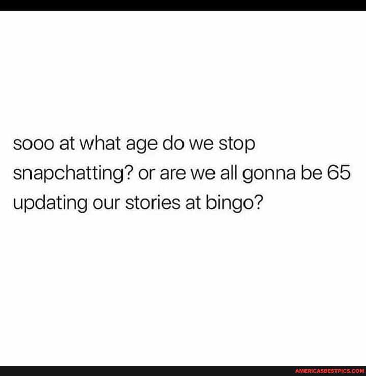 sooo at what age do we stop snapchatting? or are we all gonna be 65 updating our stories at bingo?