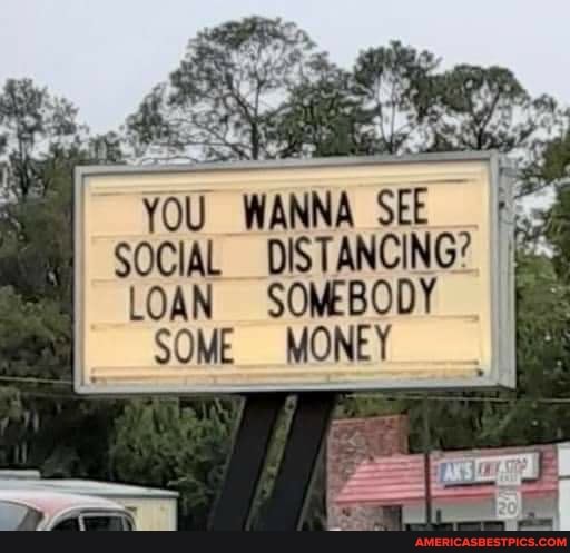 WANNA SEE SOCIAL DISTANCING?
LOAN SOMEBODY SOME MONEY