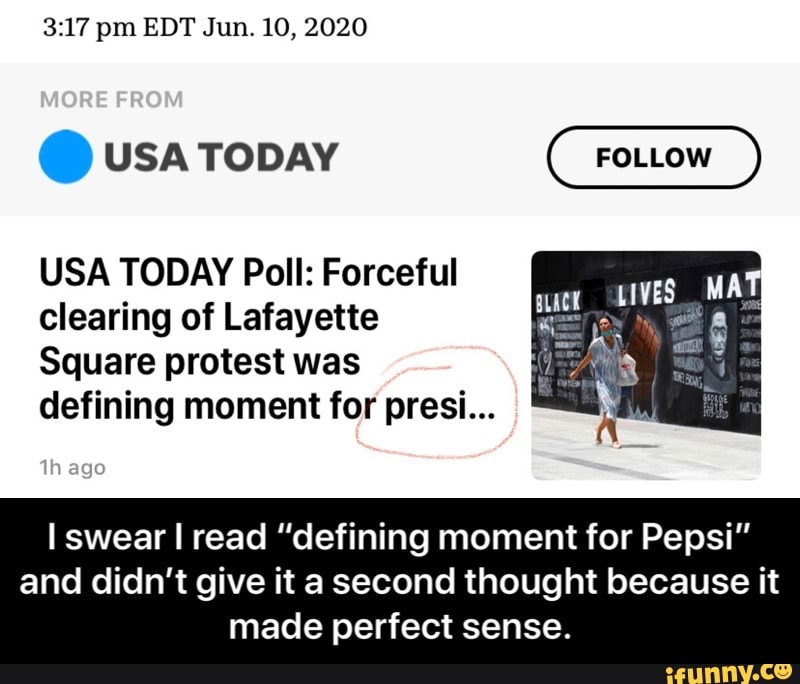 3:17 pm EDT Jun. 10, 2020
USA TODAY Poll: Forceful
clearing of Lafayette
Square protest was
defining moment for presi...
I swear I read "defining moment for Pepsi"
and didn't give it a second thought because it
made perfect sense. - I swear I read “defining moment for Pepsi” and didn’t give it a second thought because it made perfect sense.