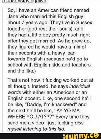 So, I have an American friend named
Jane who married this English guy
about 7 years ago. They live in Sussex
together (god rest their souls), and
they had a little boy pretty much right
after they got married, As he grew up,
they figured he would have a mix of
their accents with a heavy lean
towards English (because he'd go to
school with English kids and teachers
and the like.)
That's not how it fucking worked out at
all though. Instead, he says individual
words with either an American or an
English accent. Like, one second he'll
be like, "Daddy, I'm knackered" and
the next he'll be like, "AY YO MA.
WHERE YOU AT???" Every time they
send me a video I just fucking piss
myself listening to this kid.