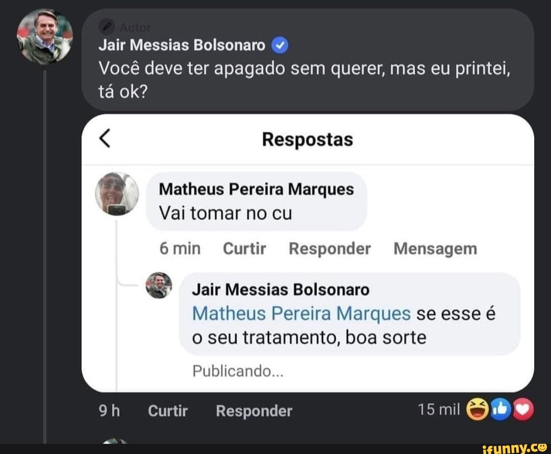 Jair Messias Bolsonaro &4
Você deve ter apagado sem querer, mas eu printei, tá ok?
Respostas
Matheus Pereira Marques
Vai tomar no cu
min Curtir Responder Mensagem
Jair Messias Bolsonaro
Matheus Pereira Marques se esse é o seu tratamento, boa sorte
Publicando...
Curtir Responder 15 mil