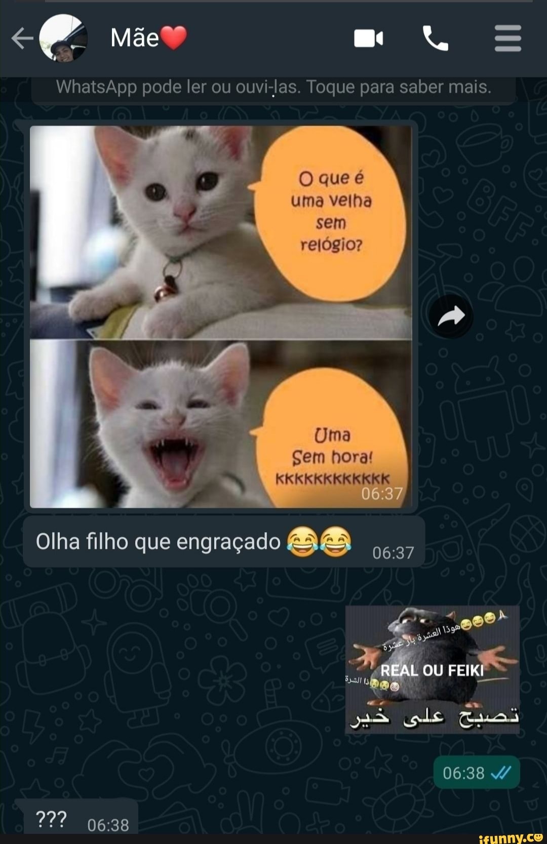 Mãe"
WhatsApp pode ler ou ouvi-las. Toque para saber mais.
O que é uma velha sem relógio?
Uma
Sem hora!
KKKKKKKKKKKK
06.37
Olha filho que engraçado
A, REAL ou FEIKI