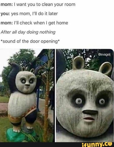 mom: I want you to clean your room
you: yes mom, I'll do it later
mom: I'll check when I get home
After all day doing nothing
*sound of the door opening*