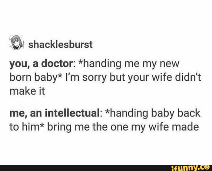 you, a doctor: *handing me my new
born baby* I'm sorry but your wife didn't
make it
me, an intellectual: *handing baby back
to him* bring me the one my wife made