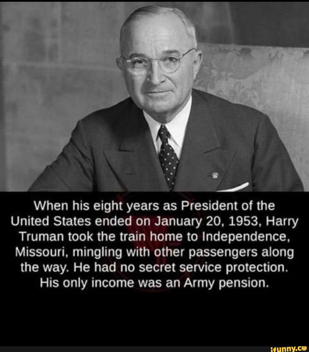 Es i
When his eight years as President of the
United States ended on January 20, 1953, Harry
Truman took the train home to Independence,
Missouri, mingling with other passengers along
the way. He had no secret service protection.
His only income was an Army pension.
