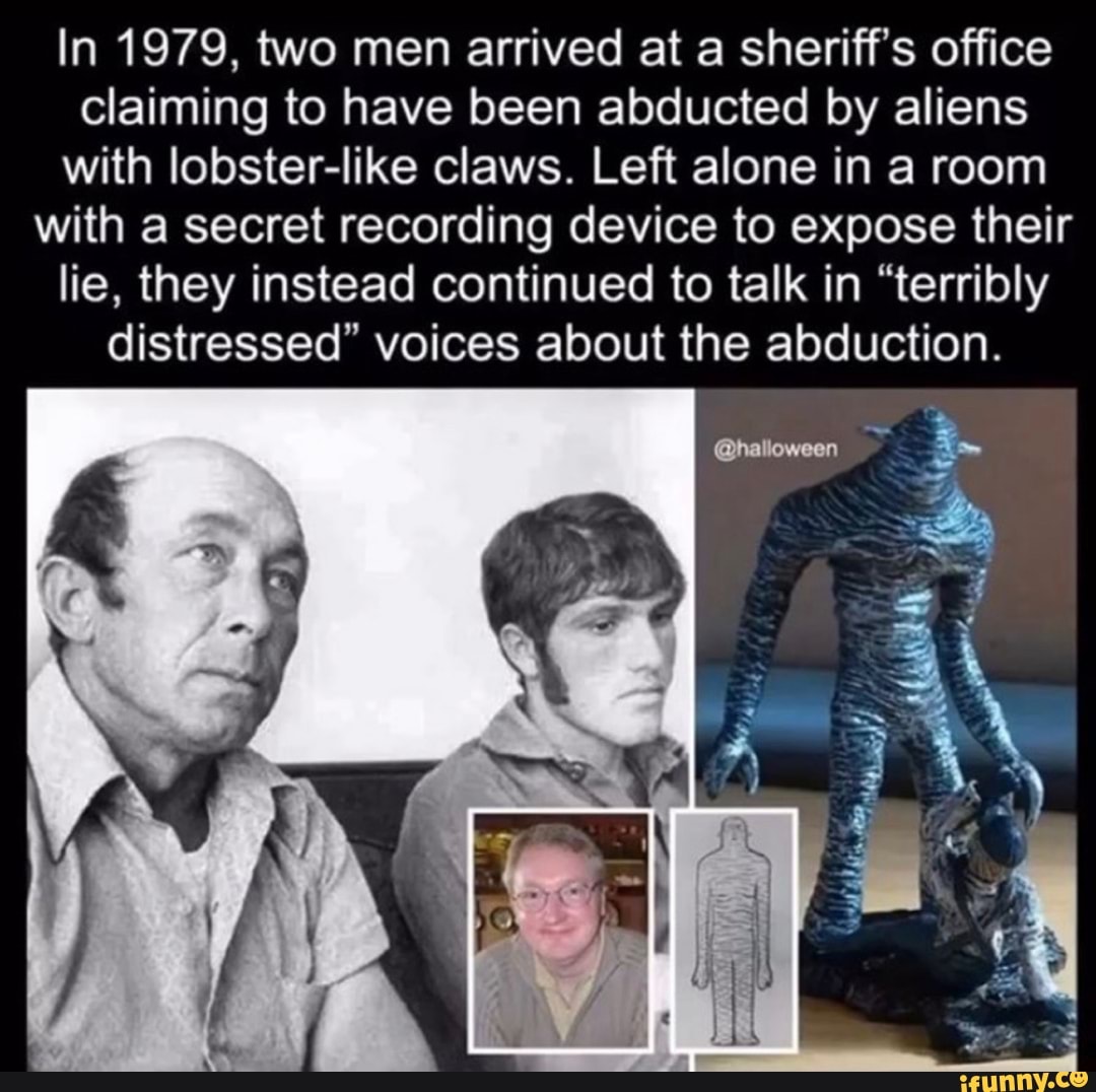 In 1979, two men arrived at a sheriff's office
claiming to have been abducted by aliens
with lobster-like claws. Left alone in a room
with a secret recording device to expose their
lie, they instead continued to talk in "terribly
distressed" voices about the abduction.