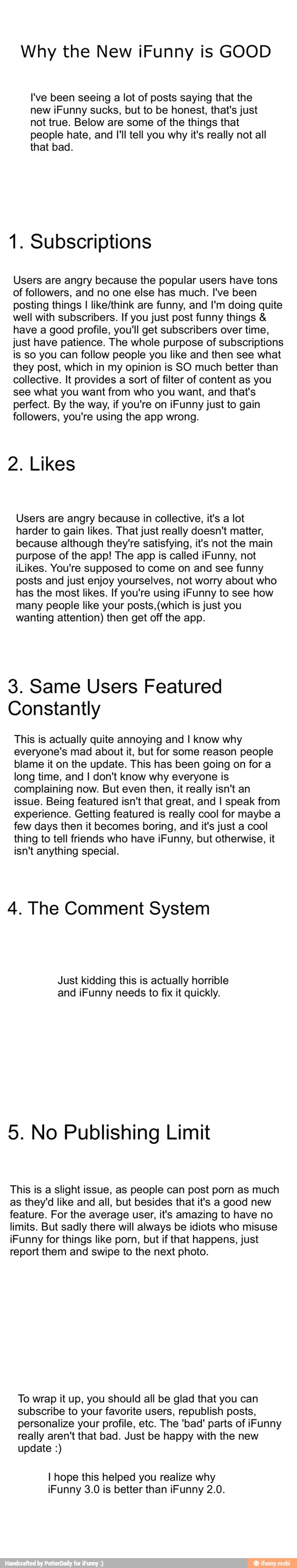 Why the New iFunny is GOOD
I've been seeing a lot of posts saying that the
new iFunny sucks, but to be honest, that's just
not true. Below are some of the things that
people hate, and Ill tell you why it's really not all
that bad.
1. Subscriptions
Users are angry because the popular users have tons
of followers, and no one else has much. I've been
posting things I like/think are funny, and I'm doing quite
well with subscribers. If you just post funny things have a good profile, you'll get subscribers over time,
just have patience. The whole purpose of subscriptions
is so you can follow people you like and then see what
they post, which in my opinion is SO much better than
collective. It provides a sort of filter of content as you
see what you want from who you want, and that's
perfect. By the way, if you're on iFunny just to gain
followers, you're using the app wrong.
2. Likes
Users are angry because in collective, it's a lot
harder to gain likes. That just really doesn't matter,
because although they're satisfying, it's not the main
purpose of the app! The app is called iFunny, not
iLikes. You're supposed to come on and see funny
posts and just enjoy yourselves, not worry about who
has the most likes. If you're using iFunny to see how
