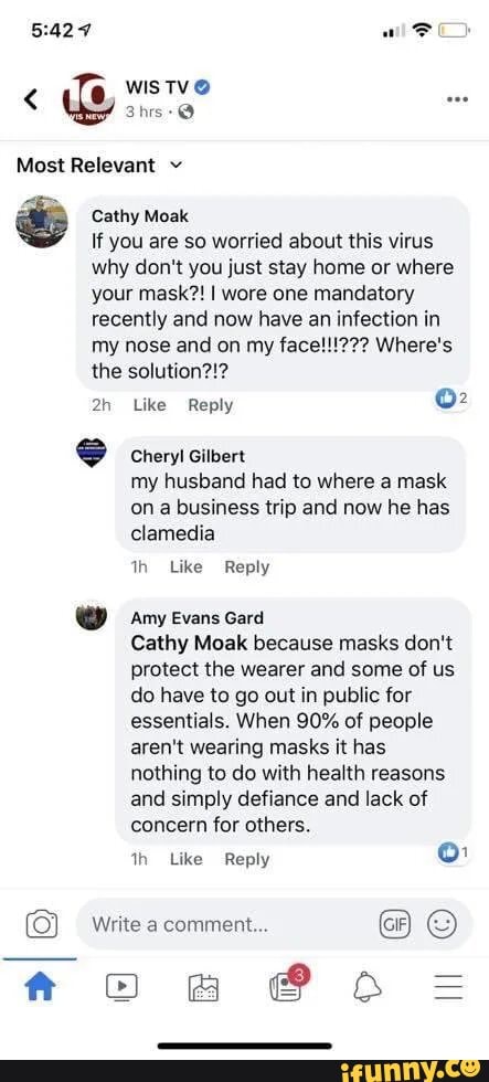 Most Relevant v
Cathy Moak
If you are so worried about this virus why don't you just stay home or where your mask?! I wore one mandatory recently and now have an infection in my nose and on my face! Where's the solution?!?
Like Reply
Cheryl Gilbert my husband had to where a mask on a business trip and now he has clamedia
Like Reply
amyevans Gard
Cathy Moak because masks don't protect the wearer and some of us do have to go out in public for essentials. When 90% of people aren't wearing masks it has nothing to do with health reasons and simply defiance and lack of concern for others.
th Like Reply
Write a comment...
@ OO =