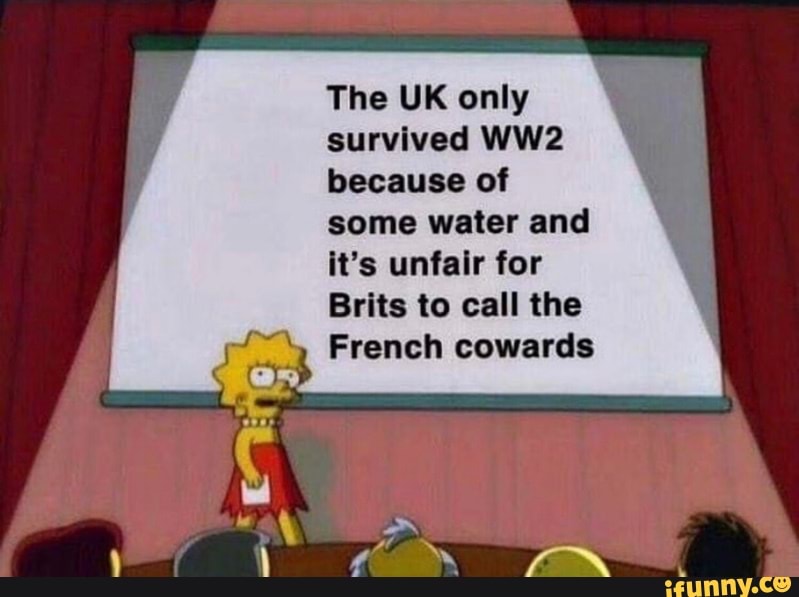 The UK only
survived WW2
because of
some water and
it's unfair for
Brits to call the
French cowards