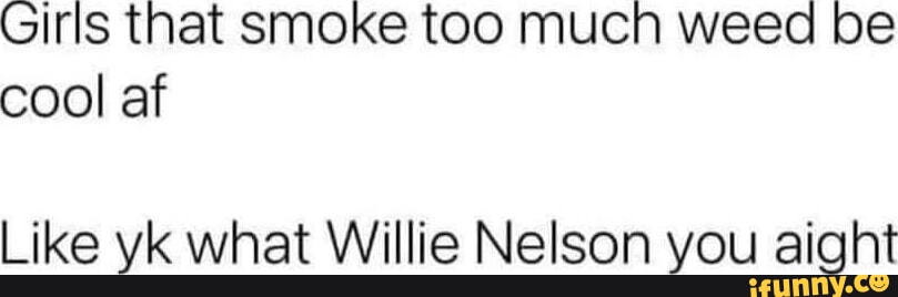 Girls that smoke too mucn weed be cool af Like yk what Willie Nelson ...