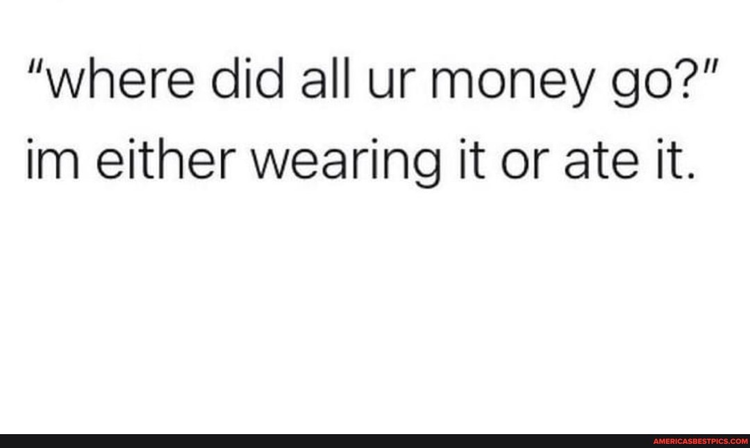 "where did all ur money go?" im either wearing it or ate it.