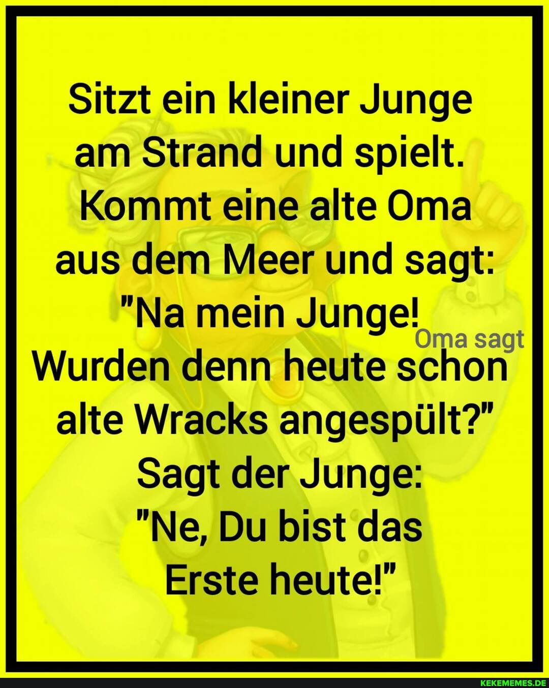 Sitzt ein kleiner Junge
am Strand und spielt.
Kommt eine alte Oma aus dem Meer und sagt:
"Na mein Junge!
Oma sagt
Wurden denn heute schon alte Wracks angespült?"
Sagt der Junge:
"Ne, Du bist das
Erste heute!"