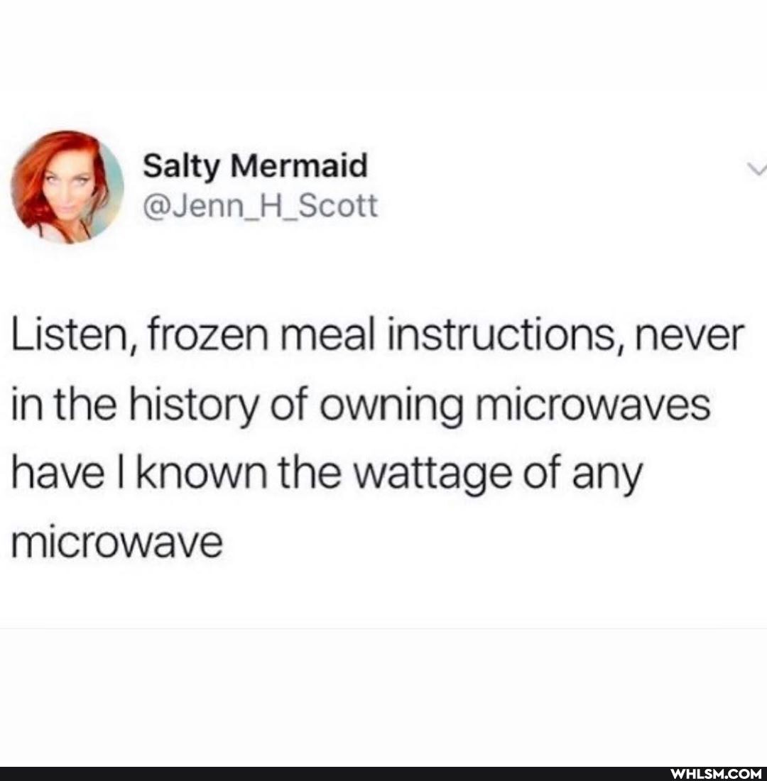 NS Listen, frozen meal instructions, never in the history of owning microwaves have I known the wattage of any
microwave