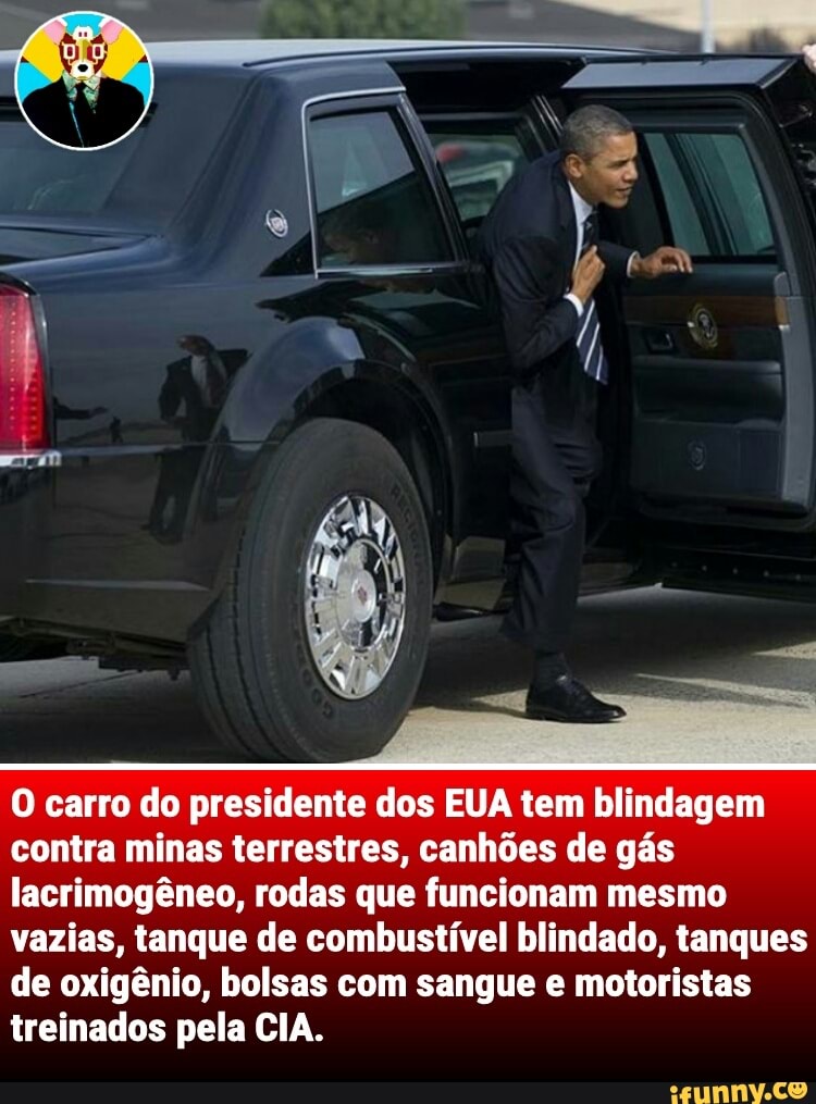 O carro do presidente dos EUA tem blindagem
contra minas terrestres, canhões de gás
lacrimogêneo, rodas que funcionam mesmo
vazias, tanque de combustível blindado, tanques
de oxigênio, bolsas com sangue e motoristas
treinados pela CIA.