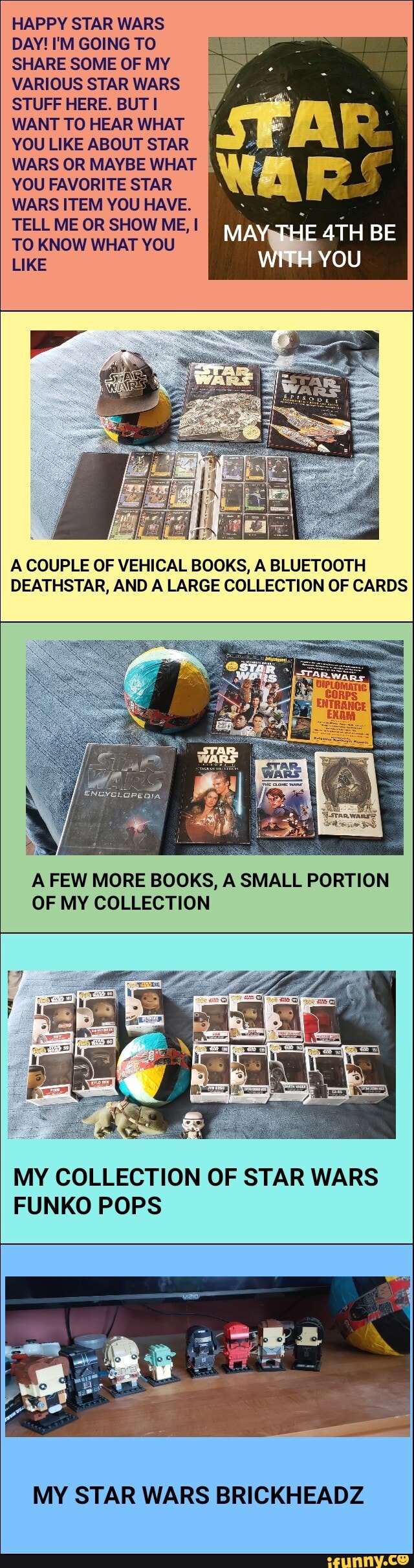 HAPPY STAR WARS
DAY! I'M GOING TO
SHARE SOME OF MY
VARIOUS STAR WARS
É
STUFF HERE. BUT I ú
WANT TO HEAR WHAT ME
W
YOU LIKE ABOUT STAR a:
WARS OR MAYBE WHAT 5
YOU FAVORITE STAR À
WARS ITEM YOU HAVE. squid
A COUPLE OF VEHICAL BOOKS, A BLUETOOTH
DEATHSTAR, AND A LARGE COLLECTION OF CARDS
