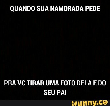 QUANDO SUA NAMORADA PEDE
PRA VC TIRAR UMA FOTO DELA E DO
SEU PAI