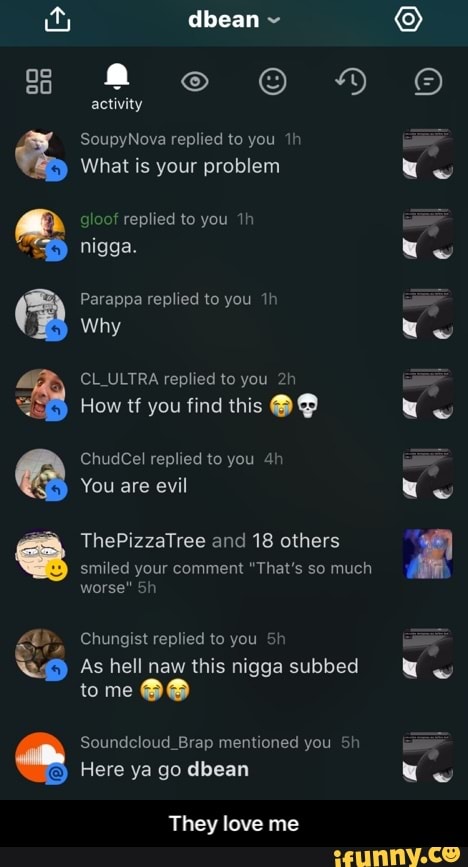 dbean
activity
SoupyNova replied to you
What is your problem
gloof replied to you nigga.
Parappa replied to you
Why
CL ULTRA replied to you
How tf you find this
ChudCel replied to you
You are evil
ThePizzaTree and 18 others
Es
smiled your comment "That's so much worse"
Chungist replied to you
As hell naw this nigga subbed
tome
Soundcloud_Brap mentioned you Sh
Here ya go dbean
They love me - They love me