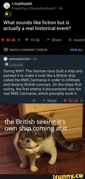 What sounds like fiction but is
actually a real historical event?
During WW1 The German navy built a ship and
painted it to make it look like a British ship
called the RMS Carmania in order to infiltrate
and destroy British convoys. On the ships first
outing, the first enemy it encountered was the
real RMS Carmania, which promptly sunk it.
the British seei
own ship.coming a