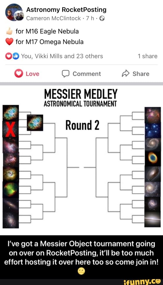 Astronomy RocketPosting
cameron McClintock
for MIG Eagle Nebula
for Omega Nebula
OD You, Vikki Mills and 23 others share
Love Comment aR Share
MESSIER MEDLEY
ASTRONOMICAL TOURNAMENT
Round
I've got a Messier Object tournament going on over on RocketPosting, it'll be too much
effort hosting it over here too so come join in! - I’ve got a Messier Object tournament going on over on RocketPosting, it’ll be too much effort hosting it over here too so come join in! 🌝