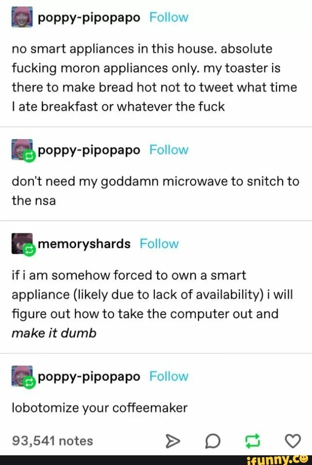 a poppy-pipopapo Follow
no smart appliances in this house. absolute
fucking moron appliances only. my toaster is
there to make bread hot not to tweet what time
late breakfast or whatever the fuck
EEB, poppy-pipopapo Follow
don't need my goddamn microwave to snitch to
the nsa
EE memorysharas Follow
if iam somehow forced to own a smart
appliance (likely due to lack of availability) i will
figure out how to take the computer out and
make it dumb
your