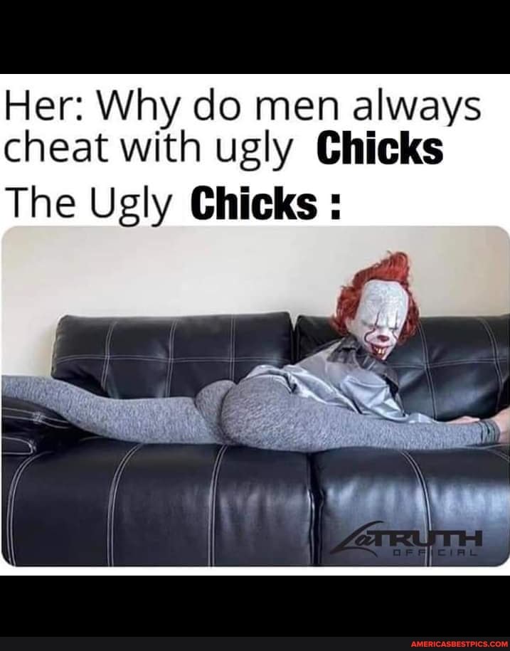 Her: Why do men always cheat with ugly Chicks
The Ugly Chicks :