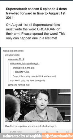 Supernatural: season 5 episode 4 dean
travelled forward in time to August 1st
2014
On August 1st all Supernatural fans
must write the word CROATOAN on
their arm! Please spread the word! This
only can happen one in
a lifetime!