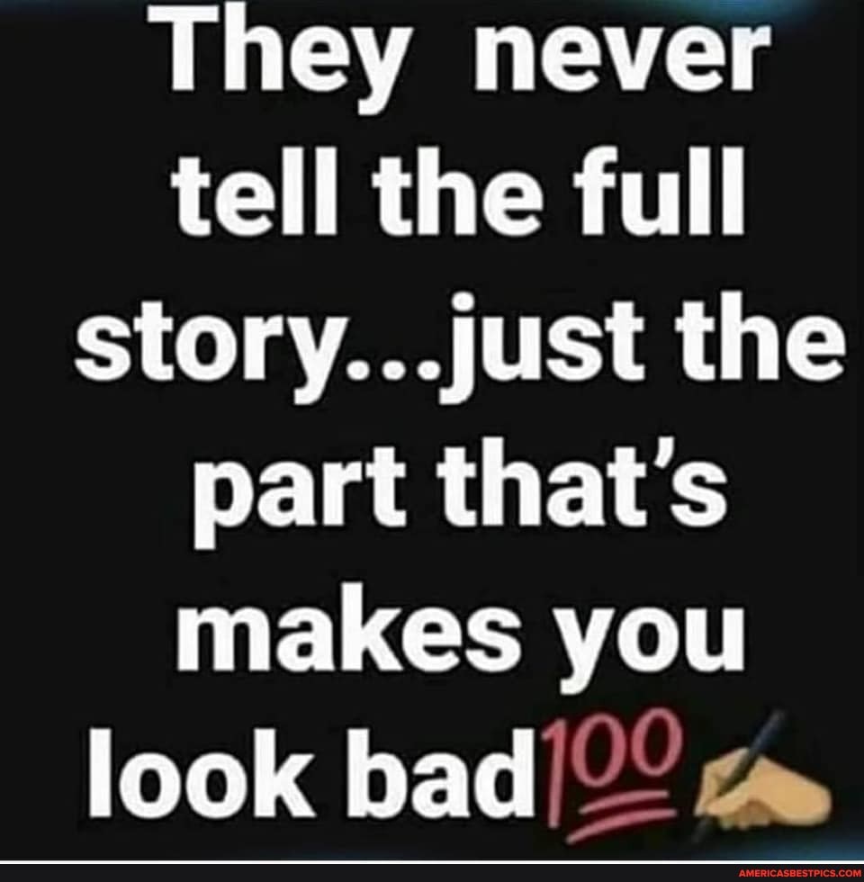 They never tell the full story...just the part that's makes you
look bad