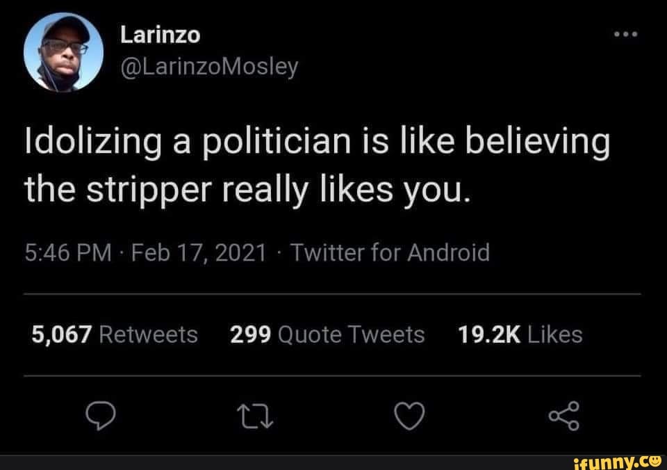 Larinzo
@LarinzoMosley
Idolizing a politician is like believing the stripper really likes you.
PM Feb 17, 2021 - Twitter for Android
5,067 Reiweets 299 Quote Tweets 19.2K Likes
tl Y -S
