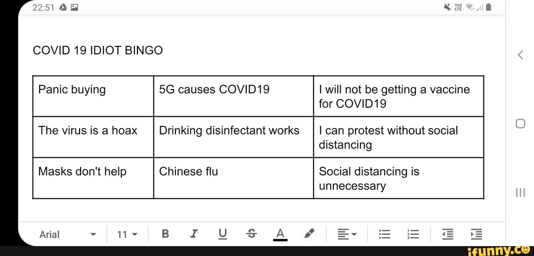 COVID 19 IDIOT BINGO
Panic buying causes COVID19 will not be getting a vaccine for COVID19
The virus is a hoax Drinking disinfectant works I can protest without social distancing
Masks don't help Chinese flu Social distancing is unnecessary