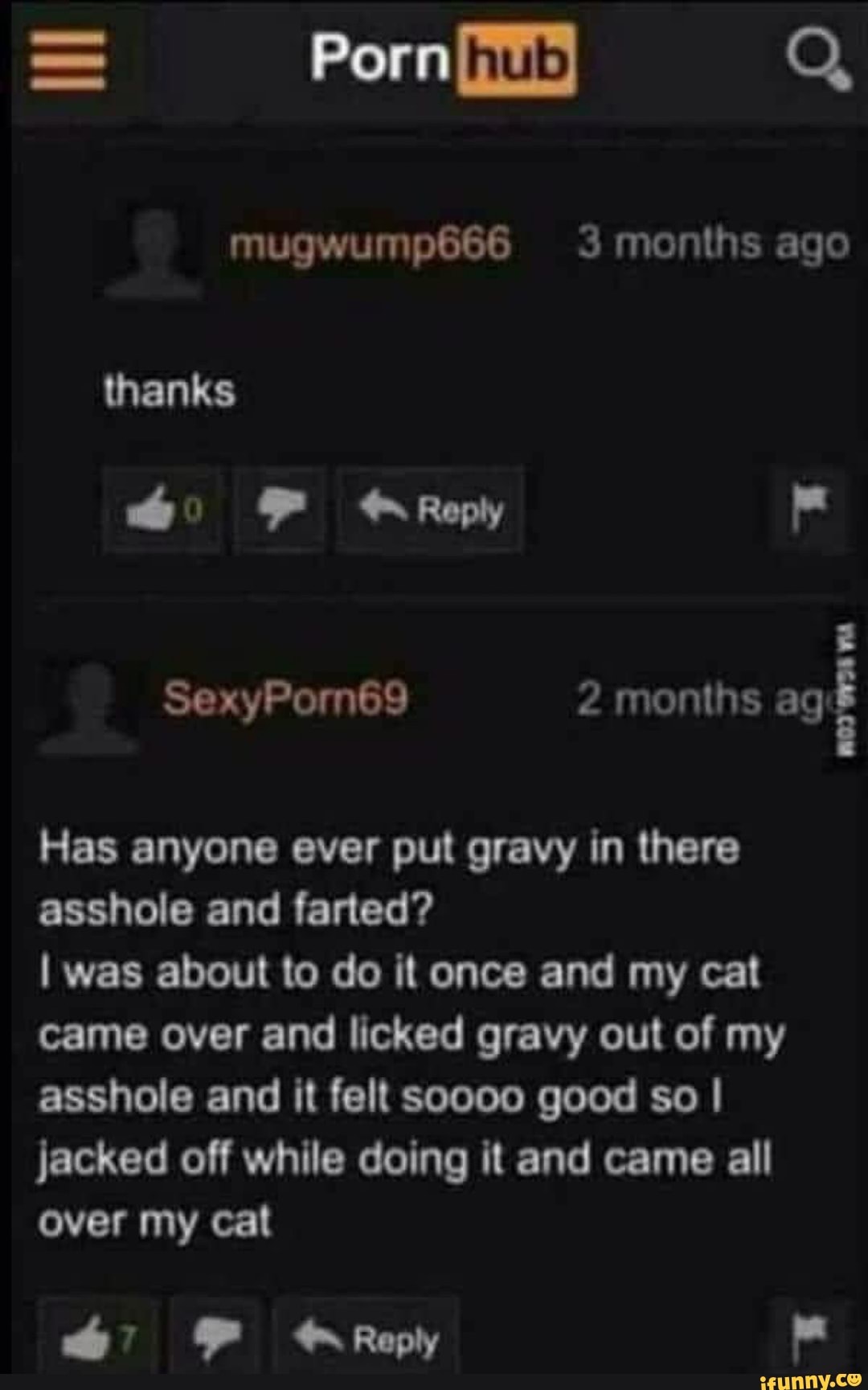 = Porn) Q
mugwump666 months ago
thanks
F Reply
SexyPormn69 2 months ag
Has anyone ever put gravy in there asshole and farted?
I was about to do it once and my cat came over and licked gravy out of my asshole and it felt soooo good so I jacked off while doing it and came all over my cat
FF Reply
