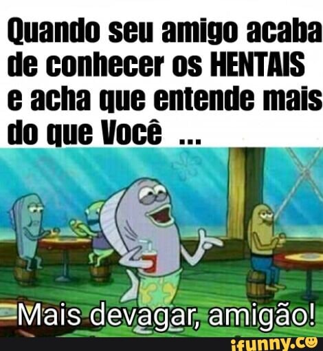 Quando seu amigo acaba
de conhecer os HENTAIS
e acha que entende mais
do que Você